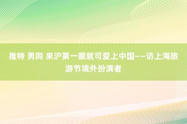 推特 男同 来沪第一眼就可爱上中国——访上海旅游节境外扮演者