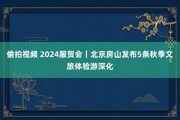 偷拍视频 2024服贸会｜北京房山发布5条秋季文旅体验游深化