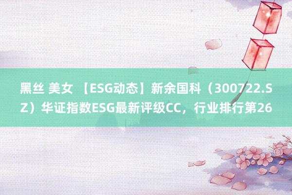 黑丝 美女 【ESG动态】新余国科（300722.SZ）华证指数ESG最新评级CC，行业排行第26