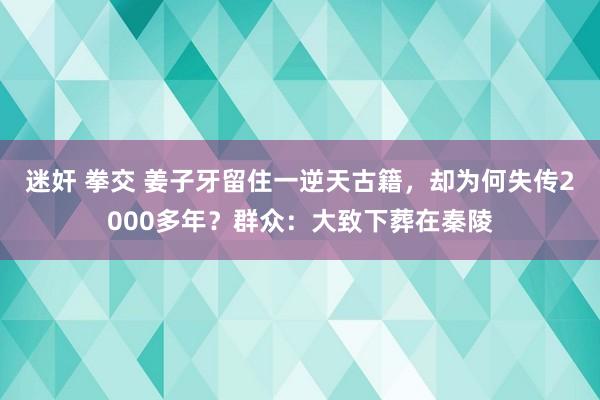 迷奸 拳交 姜子牙留住一逆天古籍，却为何失传2000多年？群众：大致下葬在秦陵