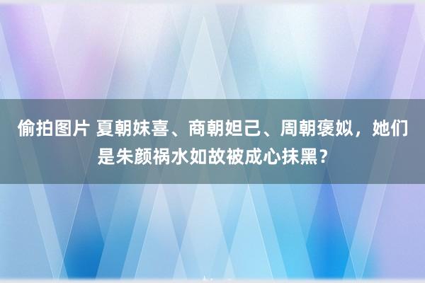 偷拍图片 夏朝妺喜、商朝妲己、周朝褒姒，她们是朱颜祸水如故被成心抹黑？