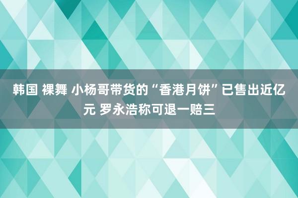 韩国 裸舞 小杨哥带货的“香港月饼”已售出近亿元 罗永浩称可退一赔三