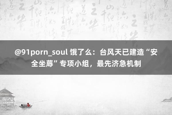 @91porn_soul 饿了么：台风天已建造“安全坐蓐”专项小组，最先济急机制