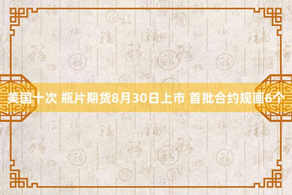 美国十次 瓶片期货8月30日上市 首批合约规画6个