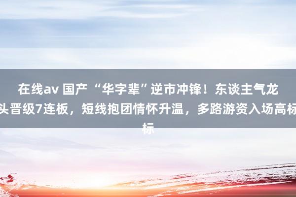 在线av 国产 “华字辈”逆市冲锋！东谈主气龙头晋级7连板，短线抱团情怀升温，多路游资入场高标