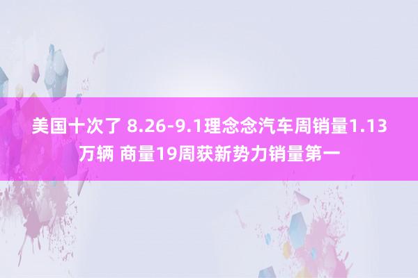 美国十次了 8.26-9.1理念念汽车周销量1.13万辆 商量19周获新势力销量第一