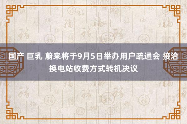 国产 巨乳 蔚来将于9月5日举办用户疏通会 接洽换电站收费方式转机决议