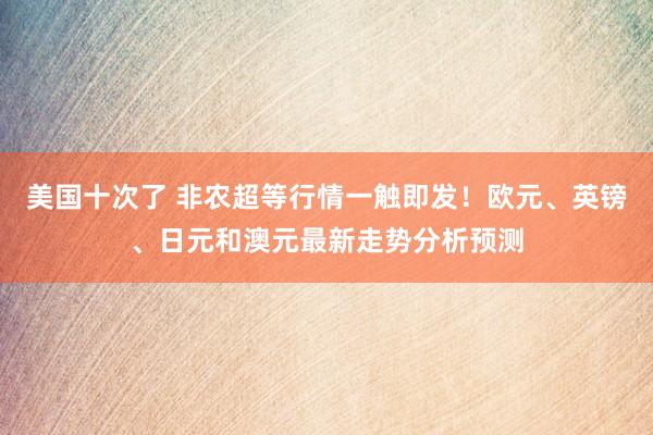 美国十次了 非农超等行情一触即发！欧元、英镑、日元和澳元最新走势分析预测