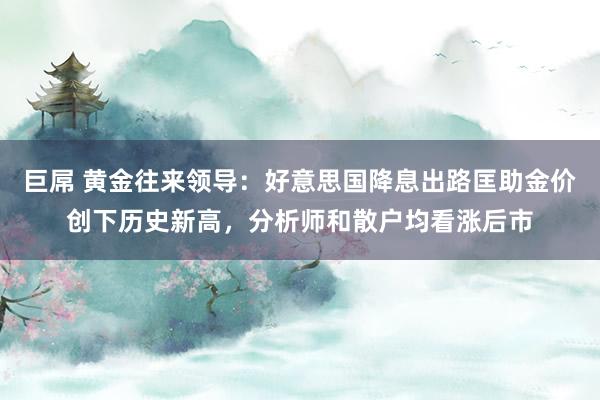 巨屌 黄金往来领导：好意思国降息出路匡助金价创下历史新高，分析师和散户均看涨后市