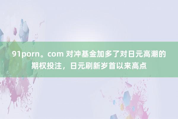 91porn。com 对冲基金加多了对日元高潮的期权投注，日元刷新岁首以来高点