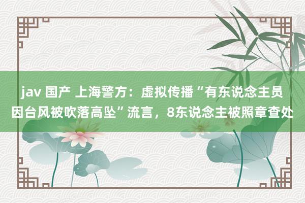 jav 国产 上海警方：虚拟传播“有东说念主员因台风被吹落高坠”流言，8东说念主被照章查处