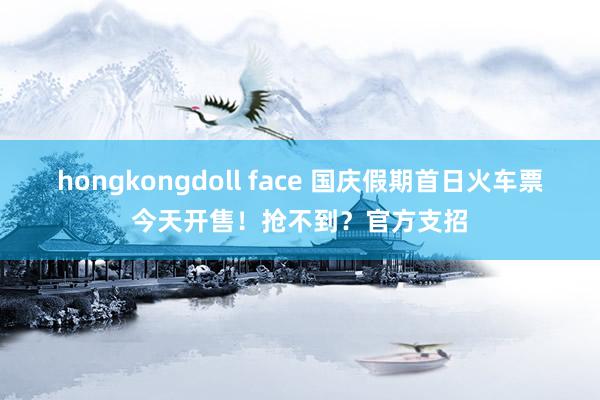 hongkongdoll face 国庆假期首日火车票今天开售！抢不到？官方支招