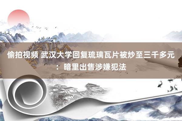 偷拍视频 武汉大学回复琉璃瓦片被炒至三千多元：暗里出售涉嫌犯法