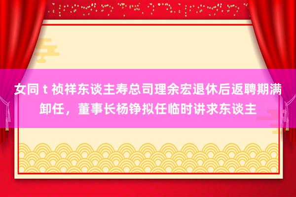 女同 t 祯祥东谈主寿总司理余宏退休后返聘期满卸任，董事长杨铮拟任临时讲求东谈主