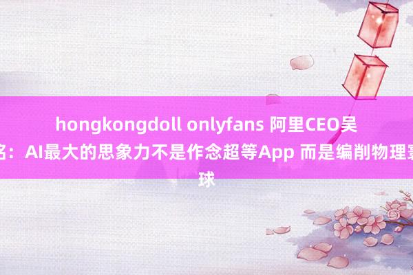 hongkongdoll onlyfans 阿里CEO吴泳铭：AI最大的思象力不是作念超等App 而是编削物理寰球