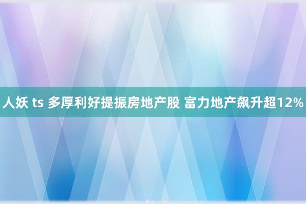 人妖 ts 多厚利好提振房地产股 富力地产飙升超12%