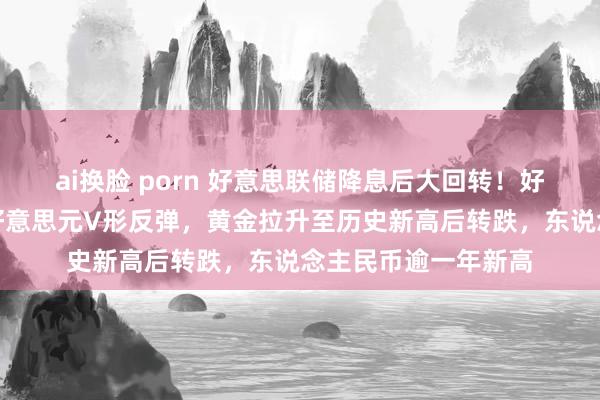 ai换脸 porn 好意思联储降息后大回转！好意思股冲高回落，好意思元V形反弹，黄金拉升至历史新高后转跌，东说念主民币逾一年新高