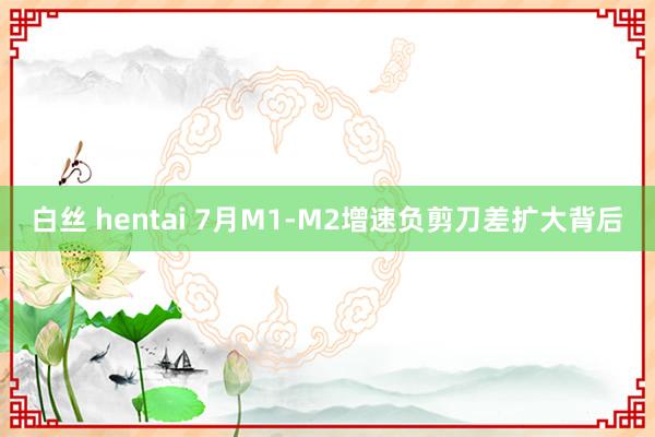 白丝 hentai 7月M1-M2增速负剪刀差扩大背后