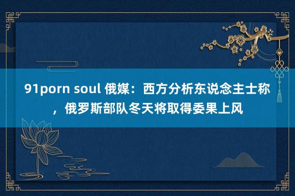 91porn soul 俄媒：西方分析东说念主士称，俄罗斯部队冬天将取得委果上风