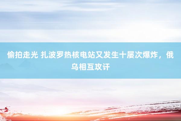 偷拍走光 扎波罗热核电站又发生十屡次爆炸，俄乌相互攻讦