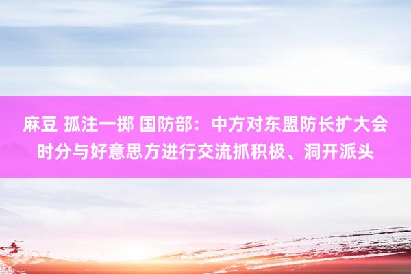 麻豆 孤注一掷 国防部：中方对东盟防长扩大会时分与好意思方进行交流抓积极、洞开派头