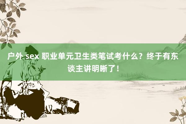 户外 sex 职业单元卫生类笔试考什么？终于有东谈主讲明晰了！