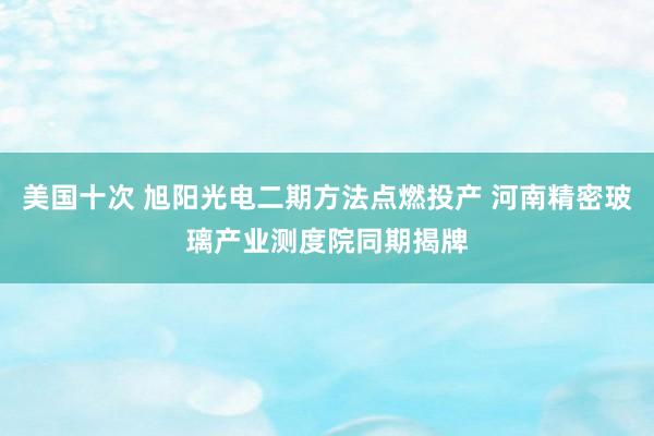 美国十次 旭阳光电二期方法点燃投产 河南精密玻璃产业测度院同期揭牌