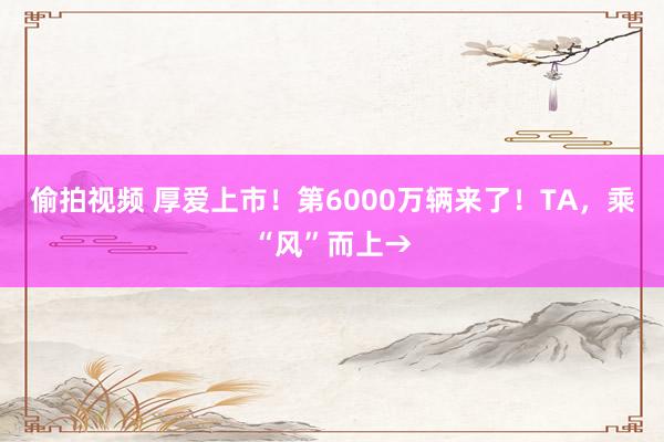 偷拍视频 厚爱上市！第6000万辆来了！TA，乘“风”而上→