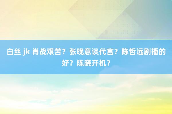 白丝 jk 肖战艰苦？张晚意谈代言？陈哲远剧播的好？陈晓开机？