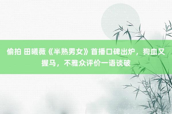 偷拍 田曦薇《半熟男女》首播口碑出炉，狗血又握马，不雅众评价一语谈破