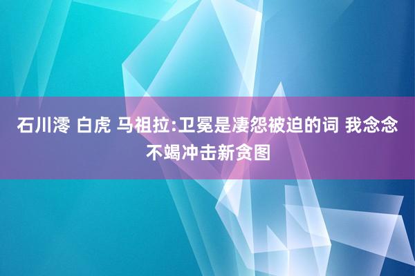 石川澪 白虎 马祖拉:卫冕是凄怨被迫的词 我念念不竭冲击新贪图