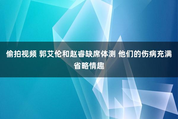 偷拍视频 郭艾伦和赵睿缺席体测 他们的伤病充满省略情趣