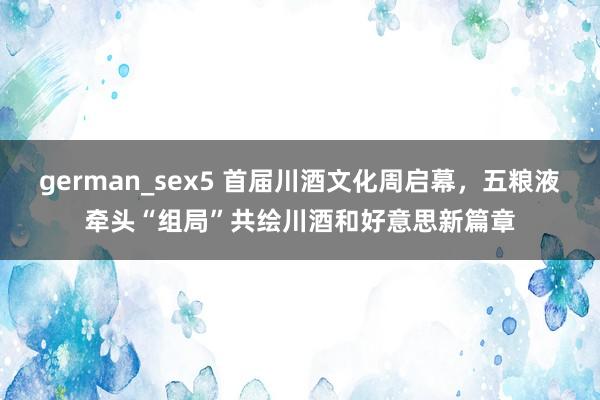 german_sex5 首届川酒文化周启幕，五粮液牵头“组局”共绘川酒和好意思新篇章