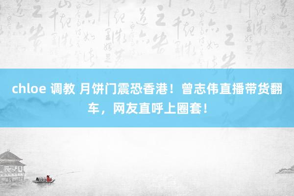 chloe 调教 月饼门震恐香港！曾志伟直播带货翻车，网友直呼上圈套！