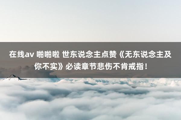 在线av 啪啪啦 世东说念主点赞《无东说念主及你不实》必读章节悲伤不肯戒指！