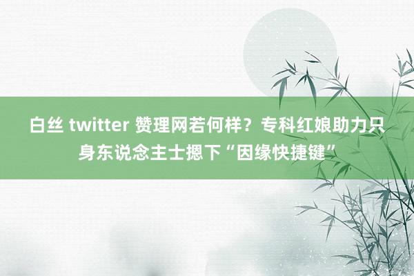 白丝 twitter 赞理网若何样？专科红娘助力只身东说念主士摁下“因缘快捷键”