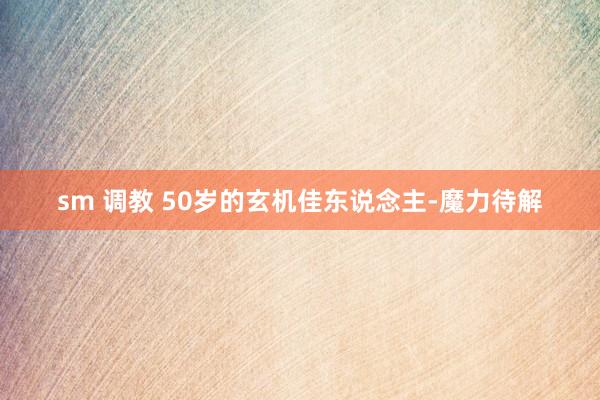 sm 调教 50岁的玄机佳东说念主-魔力待解