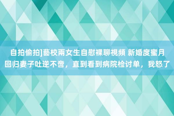 自拍偷拍]藝校兩女生自慰裸聊視頻 新婚度蜜月回归妻子吐逆不啻，直到看到病院检讨单，我怒了