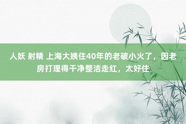 人妖 射精 上海大姨住40年的老破小火了，因老房打理得干净整洁走红，太好住