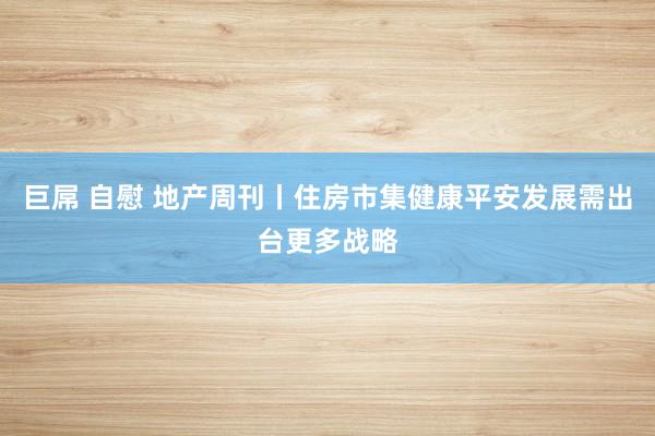 巨屌 自慰 地产周刊丨住房市集健康平安发展需出台更多战略