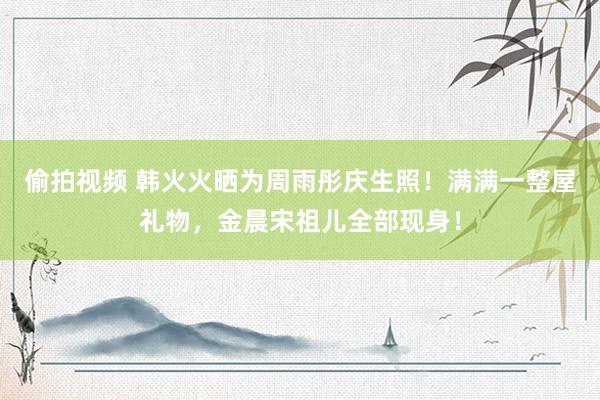 偷拍视频 韩火火晒为周雨彤庆生照！满满一整屋礼物，金晨宋祖儿全部现身！