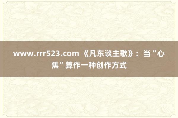 www.rrr523.com 《凡东谈主歌》：当“心焦”算作一种创作方式