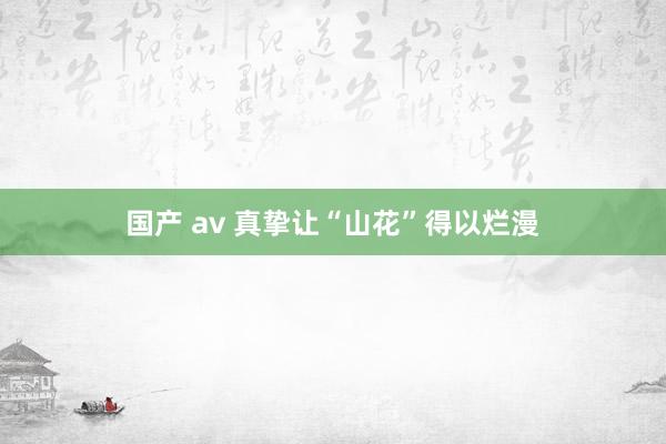 国产 av 真挚让“山花”得以烂漫