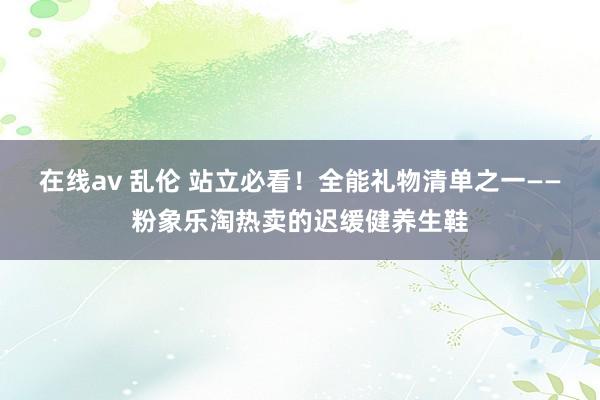 在线av 乱伦 站立必看！全能礼物清单之一——粉象乐淘热卖的迟缓健养生鞋