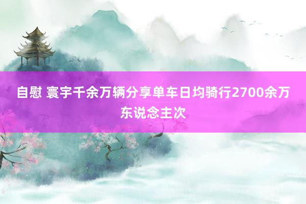 自慰 寰宇千余万辆分享单车日均骑行2700余万东说念主次