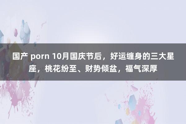 国产 porn 10月国庆节后，好运缠身的三大星座，桃花纷至、财势倾盆，福气深厚