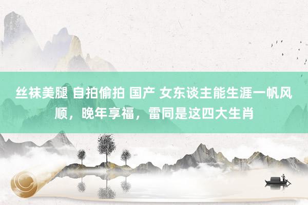 丝袜美腿 自拍偷拍 国产 女东谈主能生涯一帆风顺，晚年享福，雷同是这四大生肖