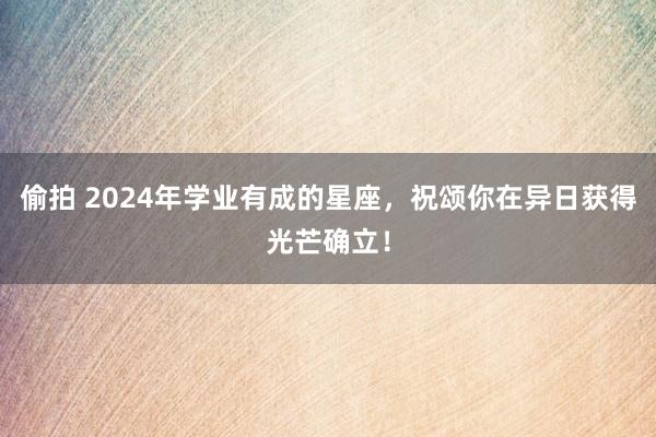 偷拍 2024年学业有成的星座，祝颂你在异日获得光芒确立！