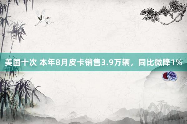 美国十次 本年8月皮卡销售3.9万辆，同比微降1%