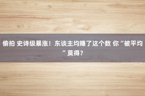 偷拍 史诗级暴涨！东谈主均赚了这个数 你“被平均”莫得？